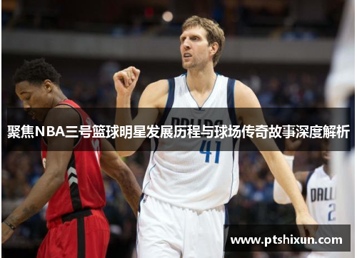 聚焦NBA三号篮球明星发展历程与球场传奇故事深度解析